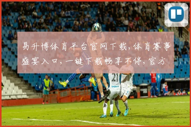易升博体育平台官网下载,体育赛事盛宴入口,一键下载畅享不停,官方版必备